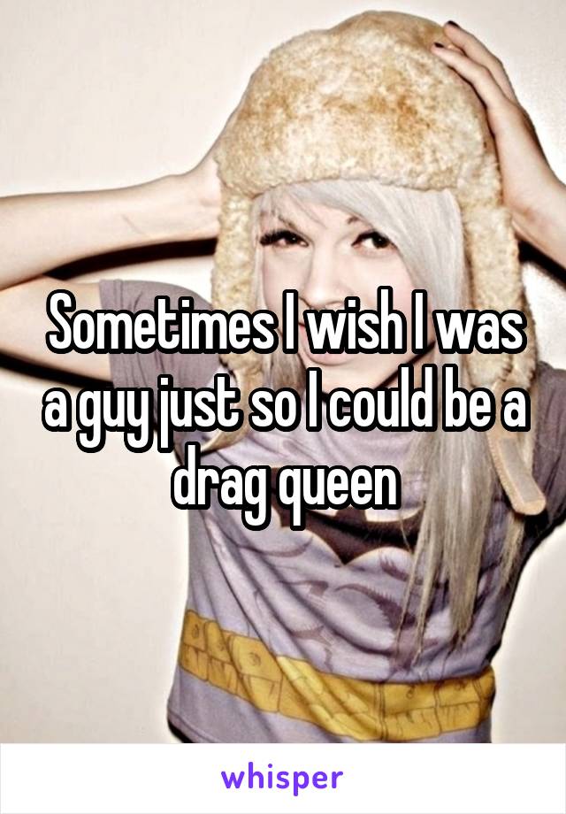 Sometimes I wish I was a guy just so I could be a drag queen