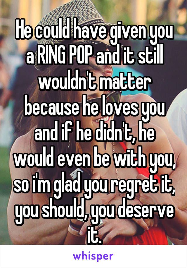 He could have given you a RING POP and it still wouldn't matter because he loves you and if he didn't, he would even be with you, so i'm glad you regret it, you should, you deserve it.