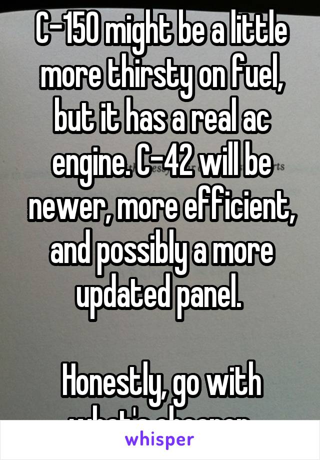 C-150 might be a little more thirsty on fuel, but it has a real ac engine. C-42 will be newer, more efficient, and possibly a more updated panel. 

Honestly, go with what's cheaper.