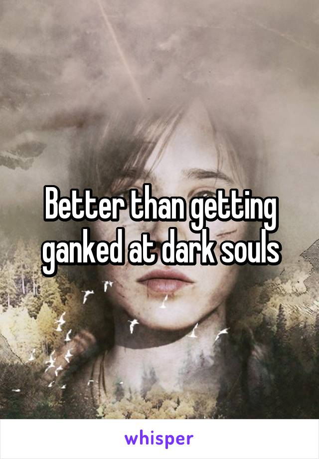 Better than getting ganked at dark souls