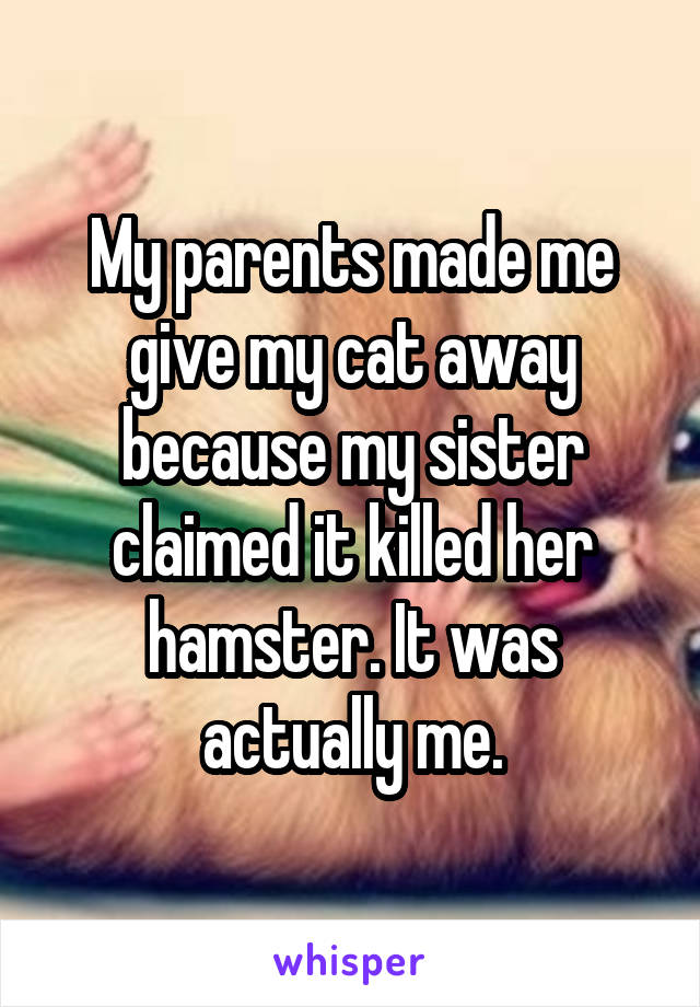 My parents made me give my cat away because my sister claimed it killed her hamster. It was actually me.