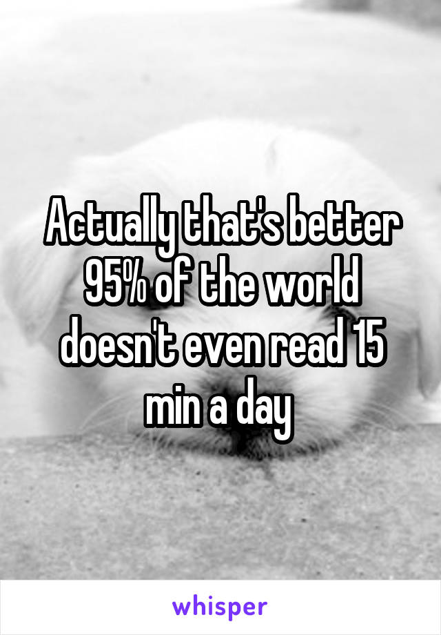 Actually that's better 95% of the world doesn't even read 15 min a day 