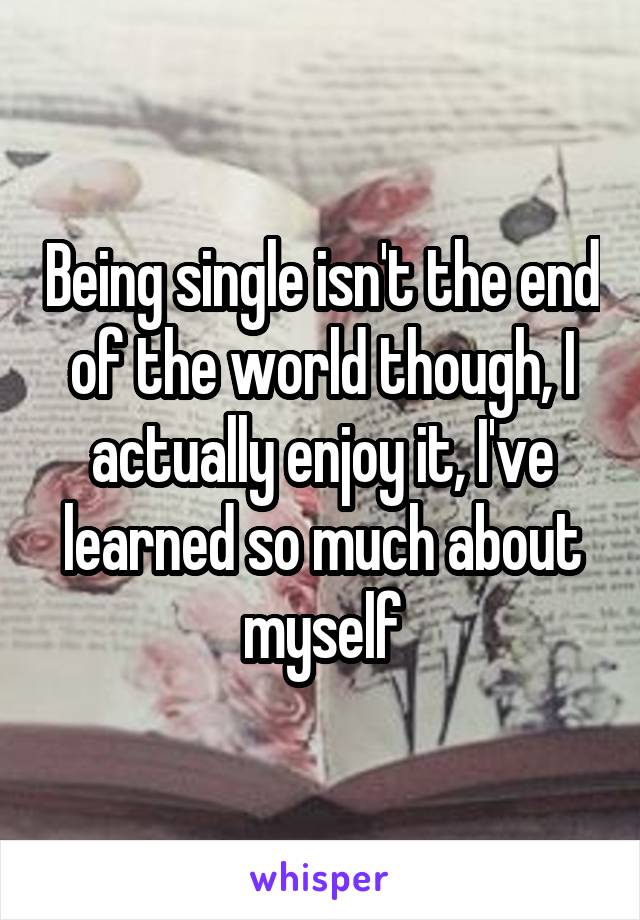Being single isn't the end of the world though, I actually enjoy it, I've learned so much about myself