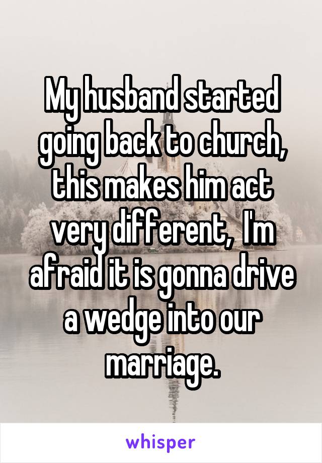 My husband started going back to church, this makes him act very different,  I'm afraid it is gonna drive a wedge into our marriage.