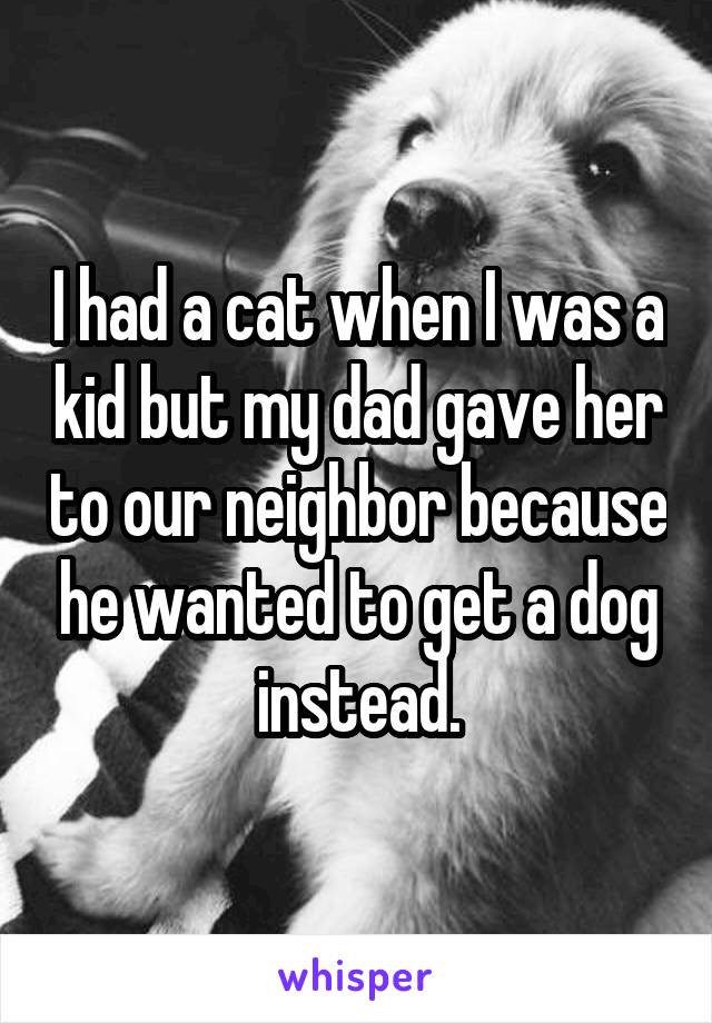 I had a cat when I was a kid but my dad gave her to our neighbor because he wanted to get a dog instead.