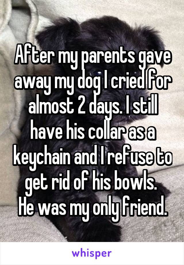After my parents gave away my dog I cried for almost 2 days. I still have his collar as a keychain and I refuse to get rid of his bowls. 
He was my only friend.