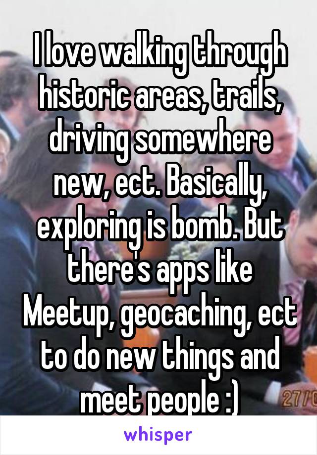 I love walking through historic areas, trails, driving somewhere new, ect. Basically, exploring is bomb. But there's apps like Meetup, geocaching, ect to do new things and meet people :)