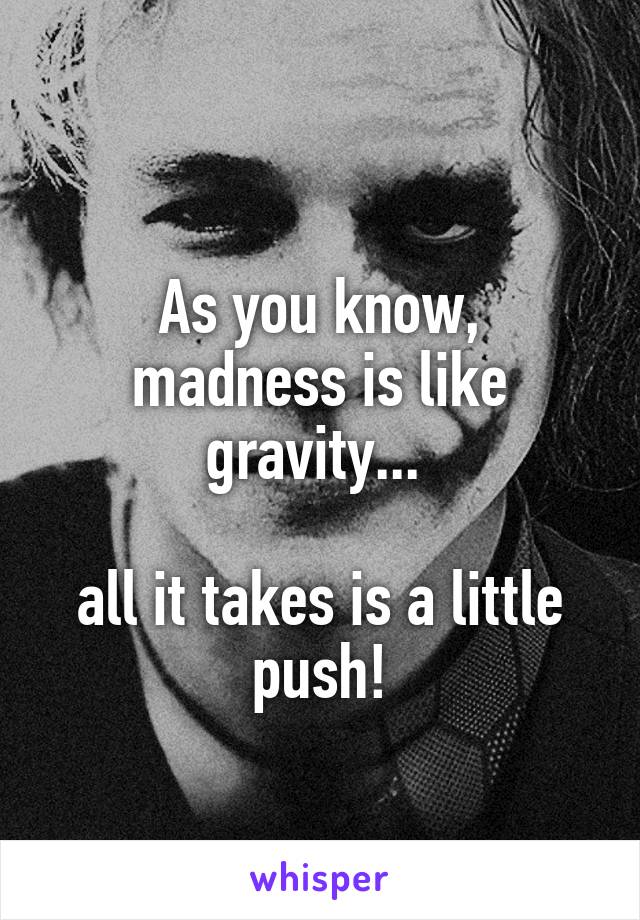 
As you know, madness is like gravity... 

all it takes is a little push!