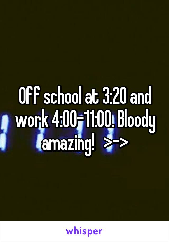 Off school at 3:20 and work 4:00-11:00. Bloody amazing!   >->