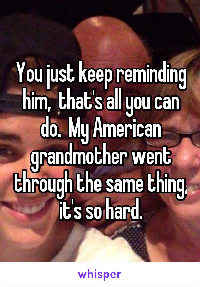 You just keep reminding him,  that's all you can do.  My American grandmother went through the same thing,  it's so hard. 