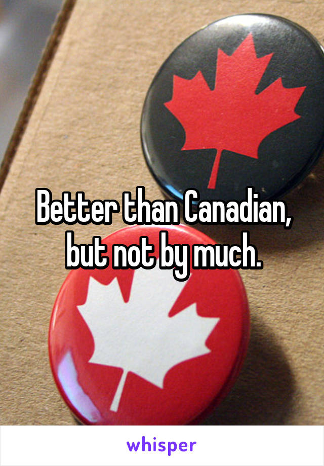 Better than Canadian, but not by much.