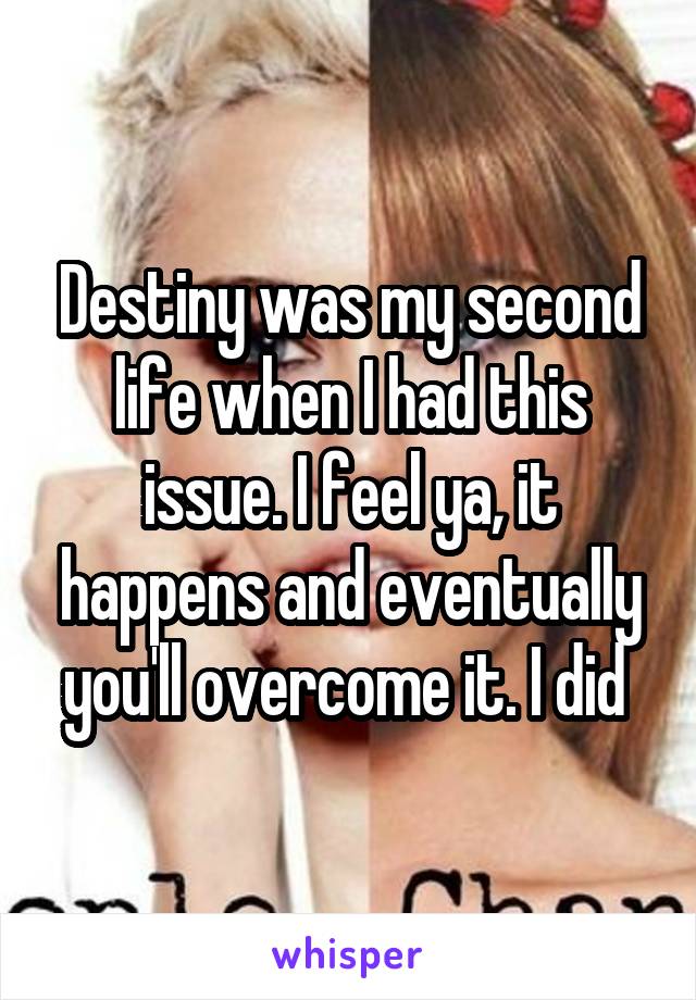 Destiny was my second life when I had this issue. I feel ya, it happens and eventually you'll overcome it. I did 