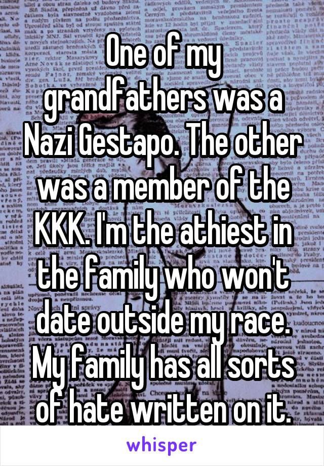 One of my grandfathers was a Nazi Gestapo. The other was a member of the KKK. I'm the athiest in the family who won't date outside my race. My family has all sorts of hate written on it.