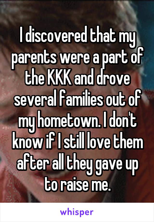 I discovered that my parents were a part of the KKK and drove several families out of my hometown. I don't know if I still love them after all they gave up to raise me.