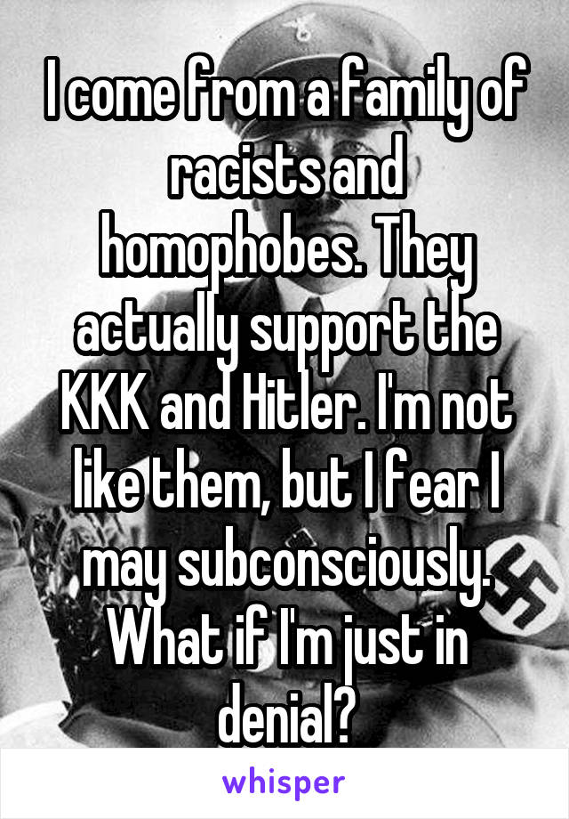 I come from a family of racists and homophobes. They actually support the KKK and Hitler. I'm not like them, but I fear I may subconsciously. What if I'm just in denial?