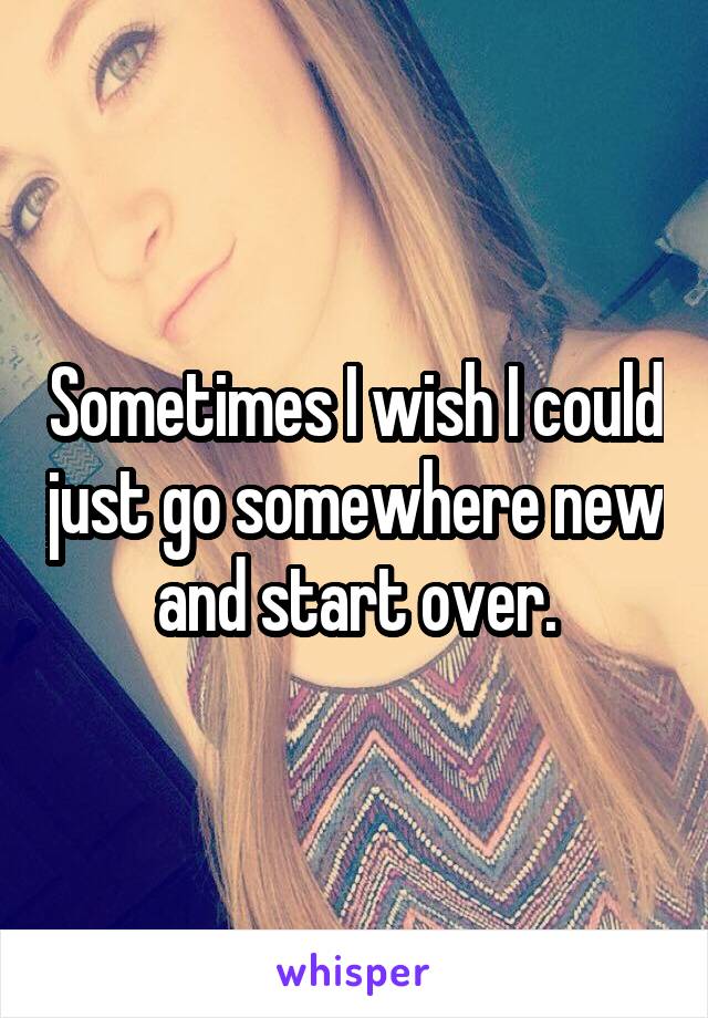 Sometimes I wish I could just go somewhere new and start over.