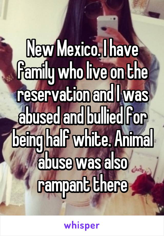 New Mexico. I have family who live on the reservation and I was abused and bullied for being half white. Animal abuse was also rampant there