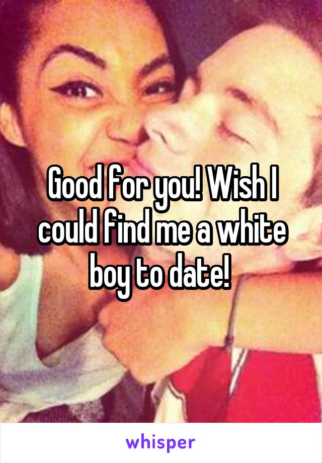 Good for you! Wish I could find me a white boy to date! 