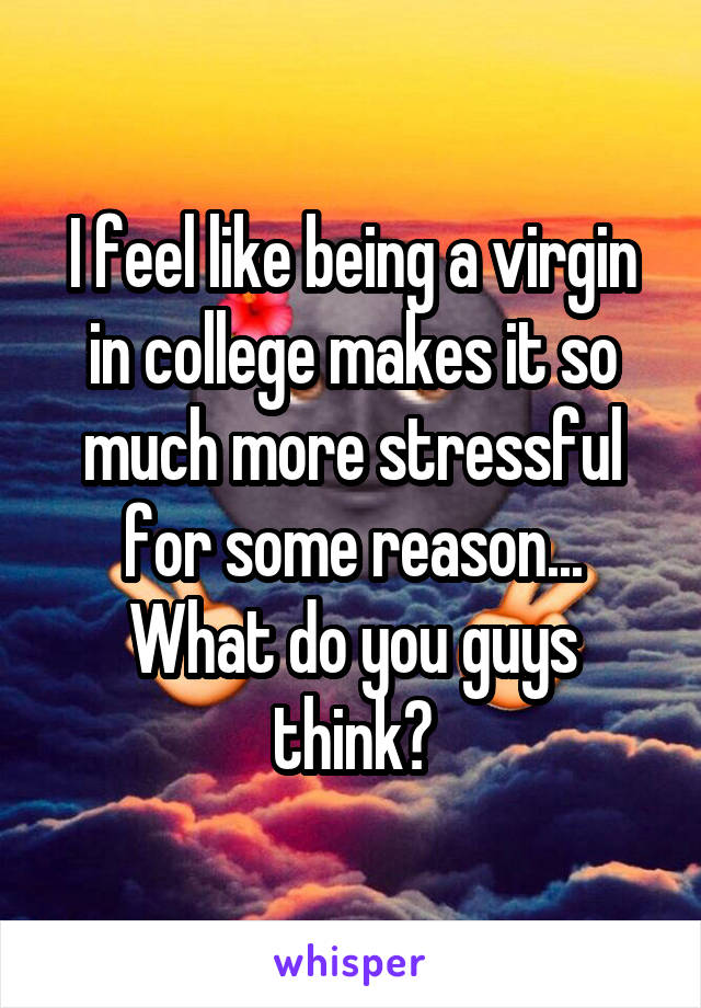 I feel like being a virgin in college makes it so much more stressful for some reason... What do you guys think?