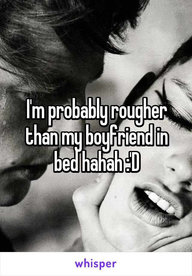 I'm probably rougher than my boyfriend in bed hahah :'D