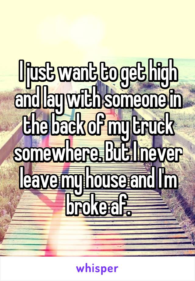 I just want to get high and lay with someone in the back of my truck somewhere. But I never leave my house and I'm broke af.