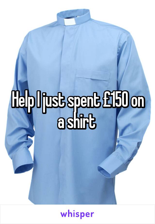 Help I just spent £150 on a shirt 