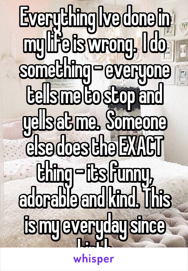 Everything Ive done in my life is wrong.  I do something - everyone tells me to stop and yells at me.  Someone else does the EXACT thing - its funny, adorable and kind. This is my everyday since birth