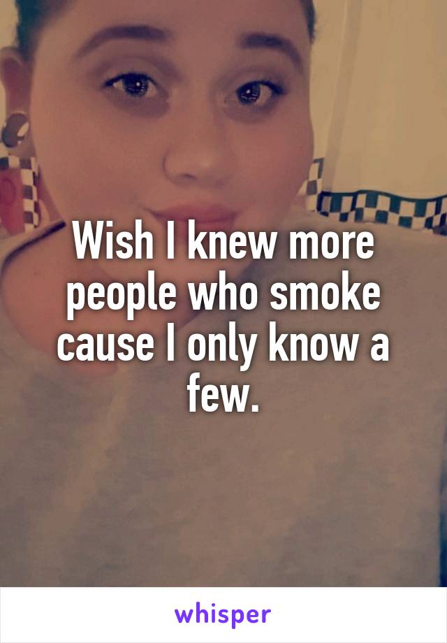 Wish I knew more people who smoke cause I only know a few.