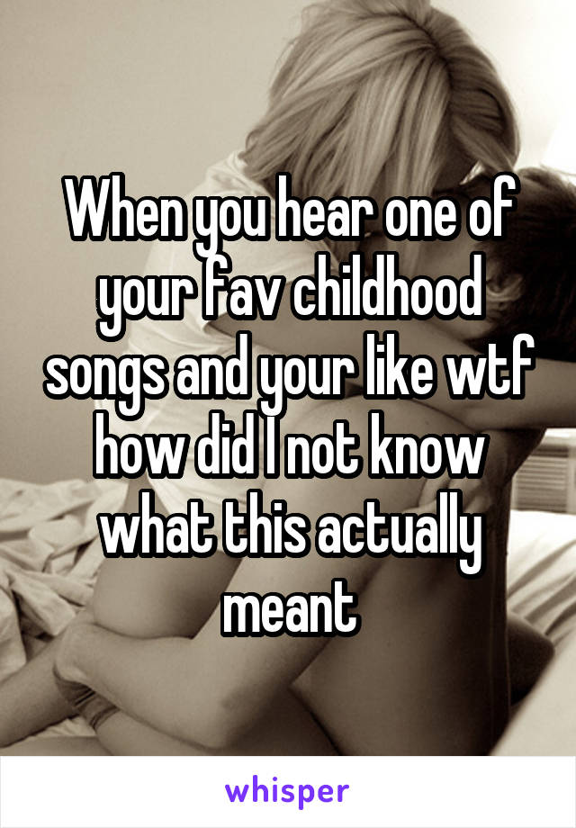 When you hear one of your fav childhood songs and your like wtf how did I not know what this actually meant