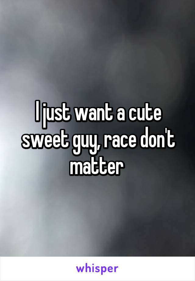 I just want a cute sweet guy, race don't matter 