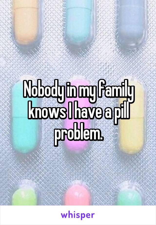 Nobody in my family knows I have a pill problem.