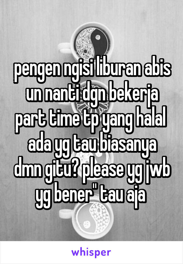 pengen ngisi liburan abis un nanti dgn bekerja part time tp yang halal 
ada yg tau biasanya dmn gitu? please yg jwb yg bener" tau aja 