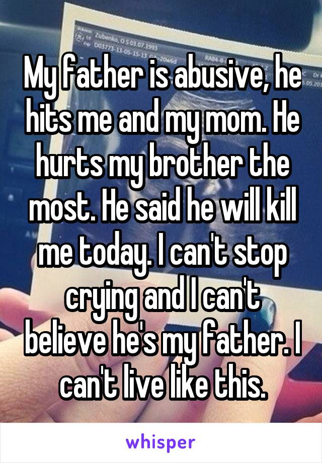 My father is abusive, he hits me and my mom. He hurts my brother the most. He said he will kill me today. I can't stop crying and I can't believe he's my father. I can't live like this.