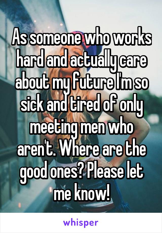 As someone who works hard and actually care about my future I'm so sick and tired of only meeting men who aren't. Where are the good ones? Please let me know!