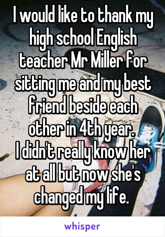 I would like to thank my high school English teacher Mr Miller for sitting me and my best friend beside each other in 4th year. 
I didn't really know her at all but now she's changed my life. 
