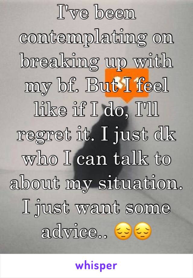 I've been contemplating on breaking up with my bf. But I feel like if I do, I'll regret it. I just dk who I can talk to about my situation. I just want some advice.. 😔😔