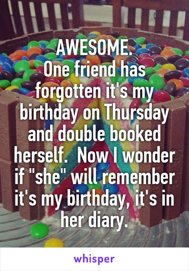 AWESOME.
One friend has forgotten it's my birthday on Thursday and double booked herself.  Now I wonder if "she" will remember it's my birthday, it's in her diary.