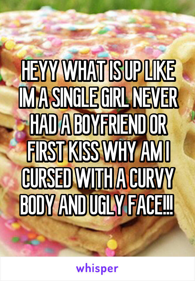 HEYY WHAT IS UP LIKE IM A SINGLE GIRL NEVER HAD A BOYFRIEND OR FIRST KISS WHY AM I CURSED WITH A CURVY BODY AND UGLY FACE!!! 