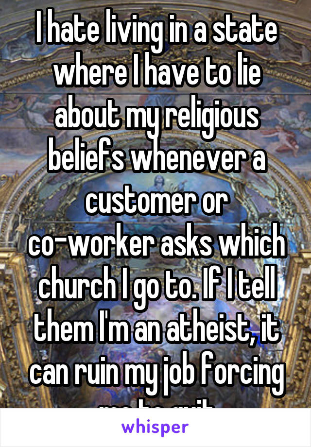 I hate living in a state where I have to lie about my religious beliefs whenever a customer or co-worker asks which church I go to. If I tell them I'm an atheist, it can ruin my job forcing me to quit