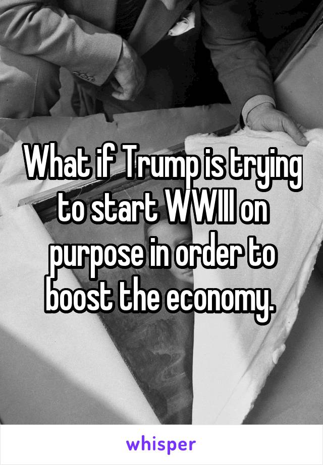 What if Trump is trying to start WWIII on purpose in order to boost the economy. 