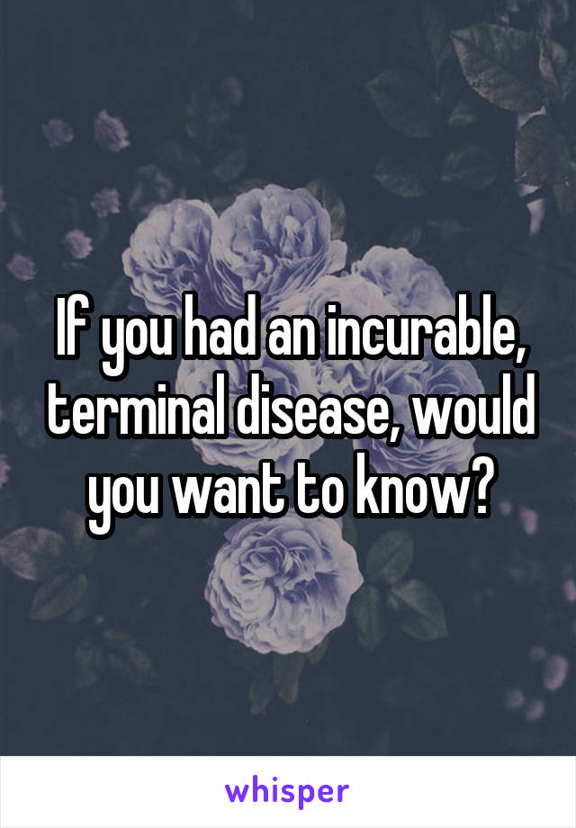 If you had an incurable, terminal disease, would you want to know?