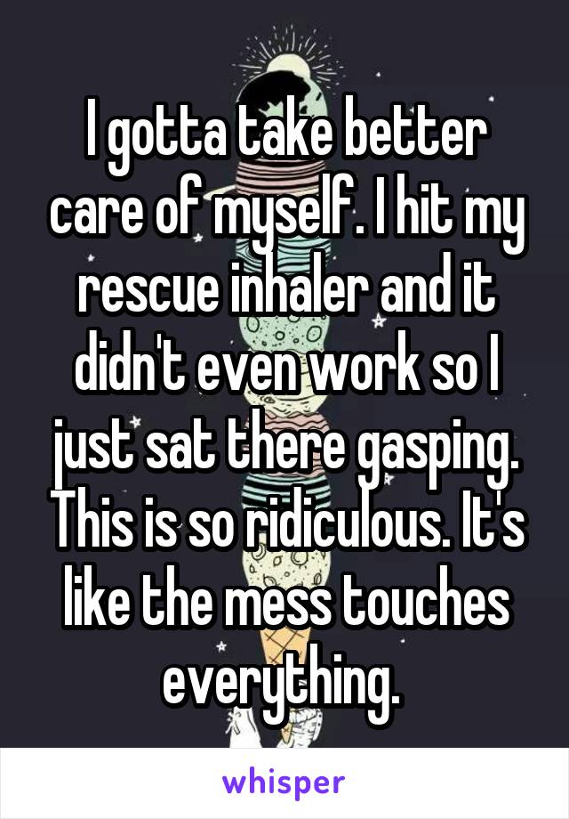 I gotta take better care of myself. I hit my rescue inhaler and it didn't even work so I just sat there gasping. This is so ridiculous. It's like the mess touches everything. 