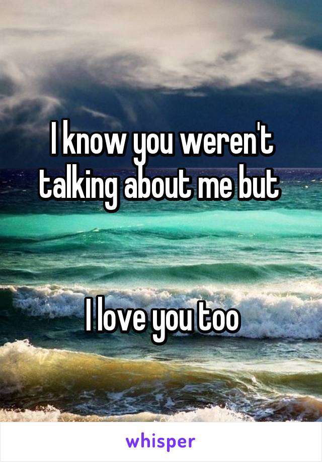 I know you weren't talking about me but 


I love you too