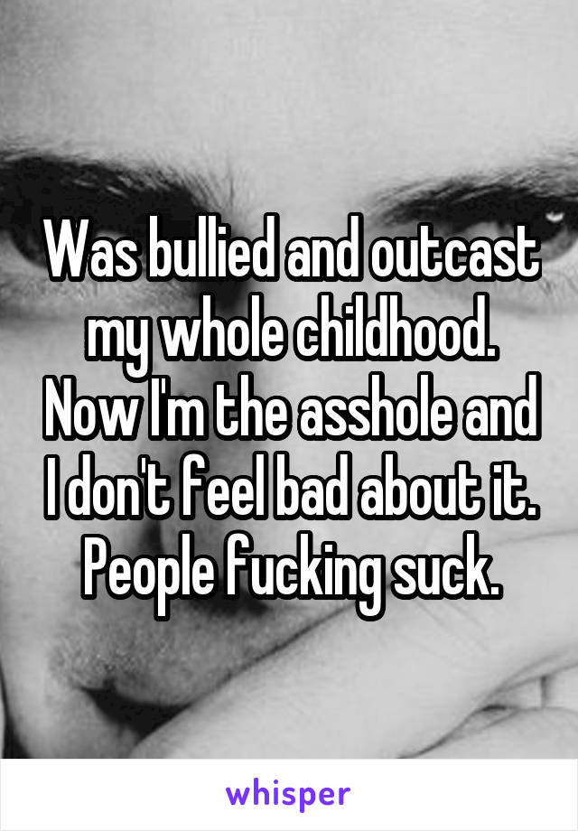 Was bullied and outcast my whole childhood. Now I'm the asshole and I don't feel bad about it. People fucking suck.