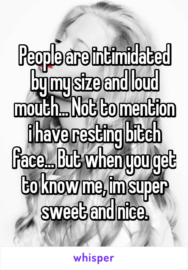 People are intimidated by my size and loud mouth... Not to mention i have resting bitch face... But when you get to know me, im super sweet and nice.