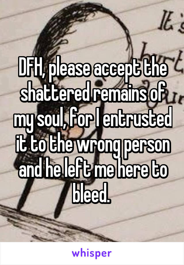 DFH, please accept the shattered remains of my soul, for I entrusted it to the wrong person and he left me here to bleed. 