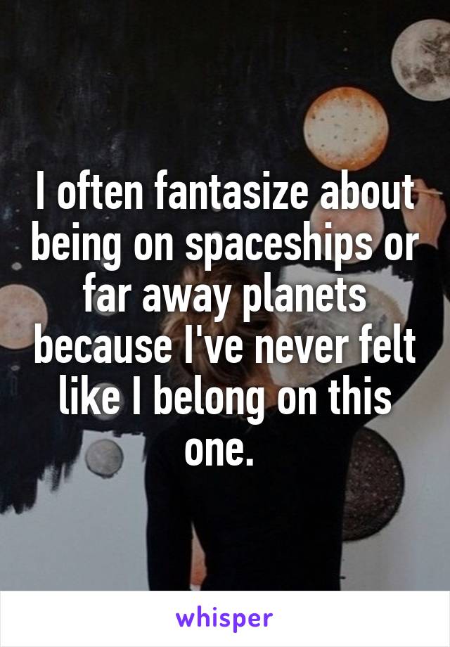 I often fantasize about being on spaceships or far away planets because I've never felt like I belong on this one. 