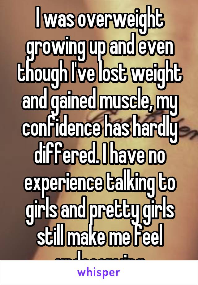 I was overweight growing up and even though I've lost weight and gained muscle, my confidence has hardly differed. I have no experience talking to girls and pretty girls still make me feel undeserving