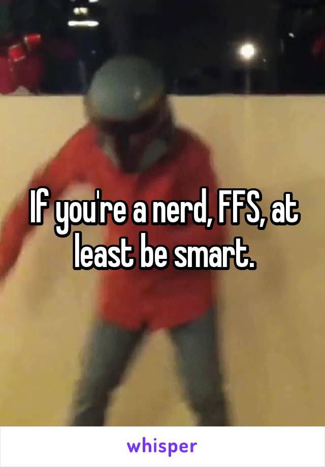 If you're a nerd, FFS, at least be smart.