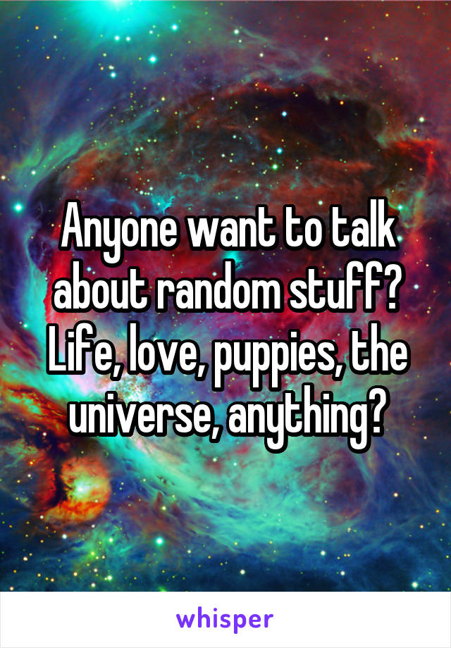 Anyone want to talk about random stuff? Life, love, puppies, the universe, anything?